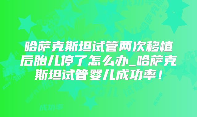 哈萨克斯坦试管两次移植后胎儿停了怎么办_哈萨克斯坦试管婴儿成功率！