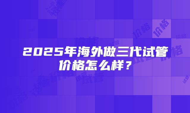 2025年海外做三代试管价格怎么样?