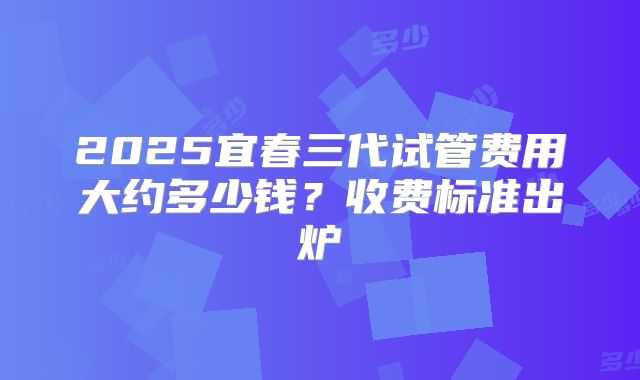 2025宜春三代试管费用大约多少钱？收费标准出炉
