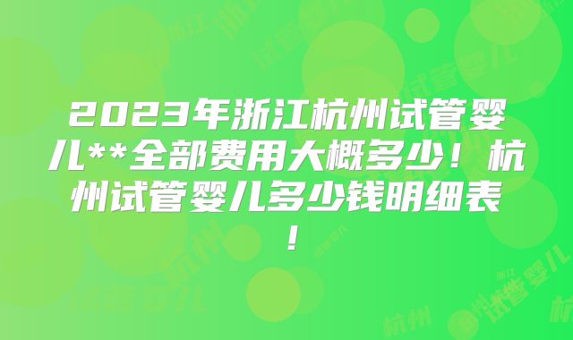 2023年浙江杭州试管婴儿**全部费用大概多少！杭州试管婴儿多少钱明细表！