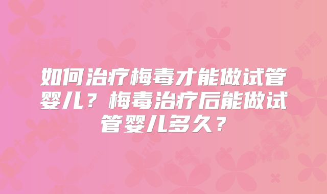 如何治疗梅毒才能做试管婴儿？梅毒治疗后能做试管婴儿多久？