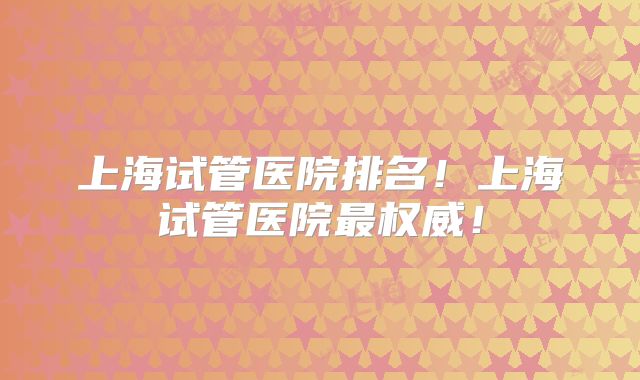 上海试管医院排名！上海试管医院最权威！