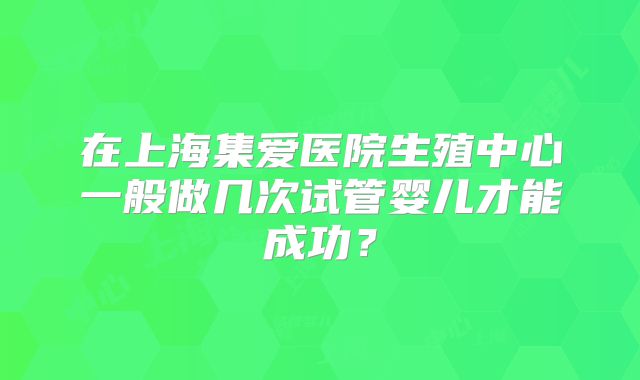 在上海集爱医院生殖中心一般做几次试管婴儿才能成功？