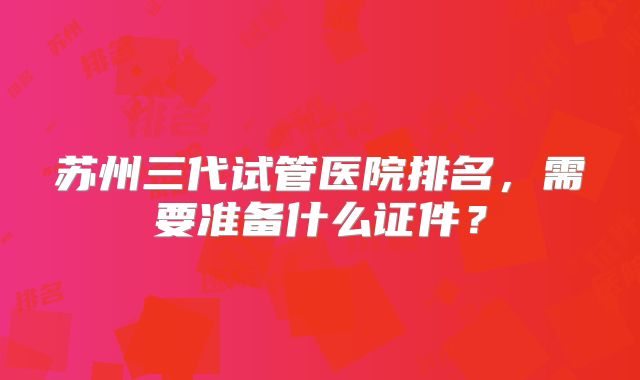 苏州三代试管医院排名,需要准备什么证件?