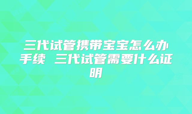 三代试管携带宝宝怎么办手续 三代试管需要什么证明
