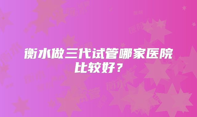 衡水做三代试管哪家医院比较好？