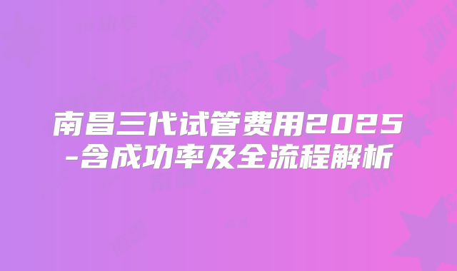 南昌三代试管费用2025-含成功率及全流程解析