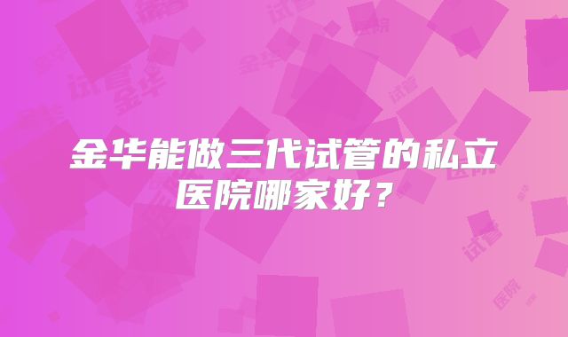 金华能做三代试管的私立医院哪家好？
