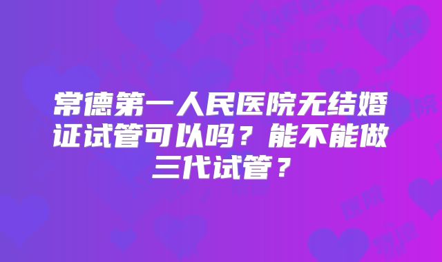 常德第一人民医院无结婚证试管可以吗?能不能做三代试管?