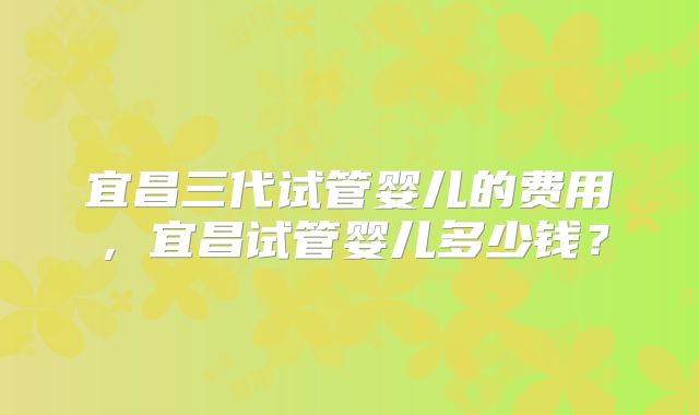 宜昌三代试管婴儿的费用，宜昌试管婴儿多少钱？