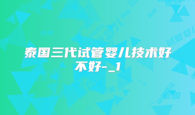 泰国三代试管婴儿技术好不好-_1
