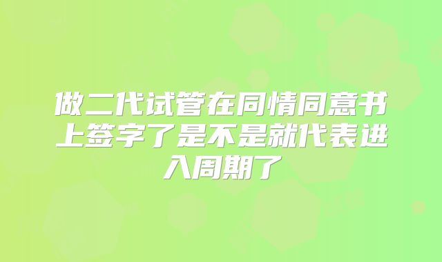 做二代试管在同情同意书上签字了是不是就代表进入周期了