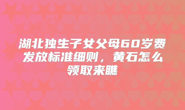 湖北独生子女父母60岁费发放标准细则,黄石怎么领取来瞧