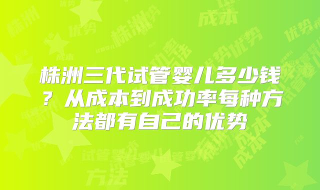 株洲三代试管婴儿多少钱？从成本到成功率每种方法都有自己的优势