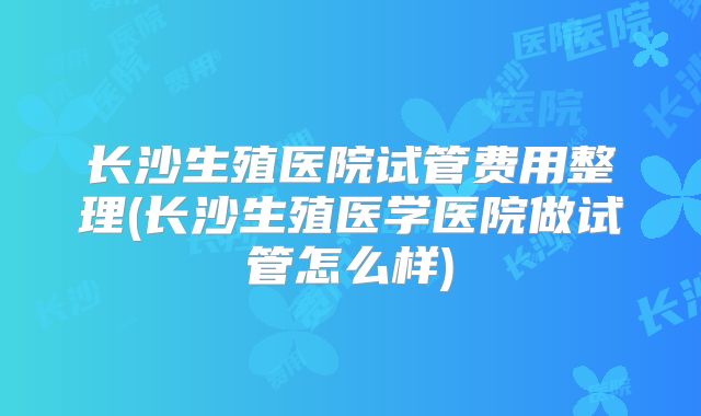 长沙生殖医院试管费用整理(长沙生殖医学医院做试管怎么样)