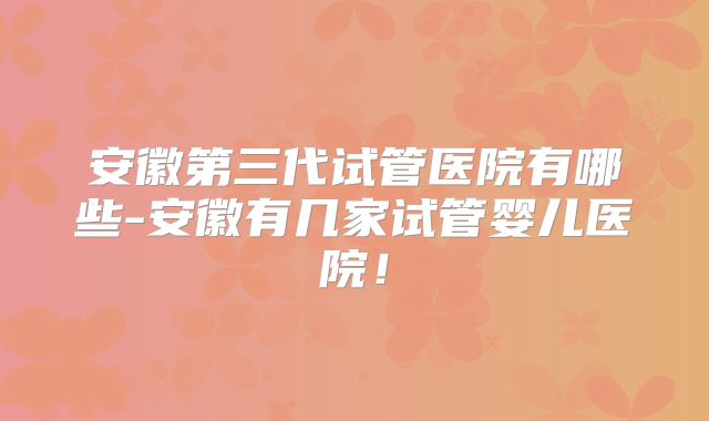 安徽第三代试管医院有哪些-安徽有几家试管婴儿医院！