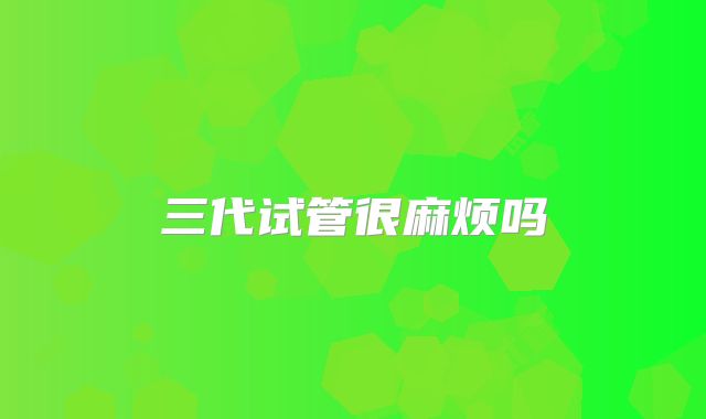 三代试管很麻烦吗