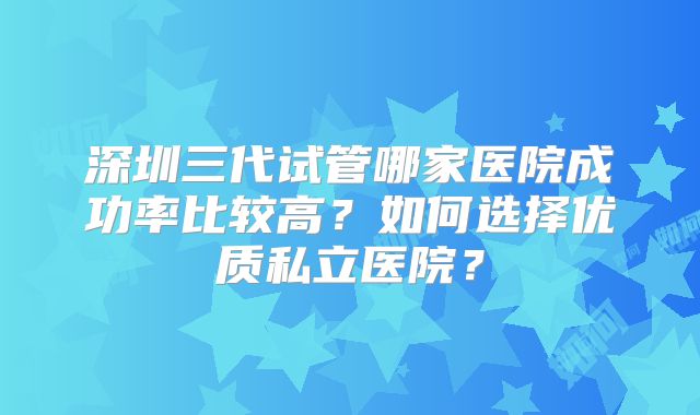 深圳三代试管哪家医院成功率比较高？如何选择优质私立医院？