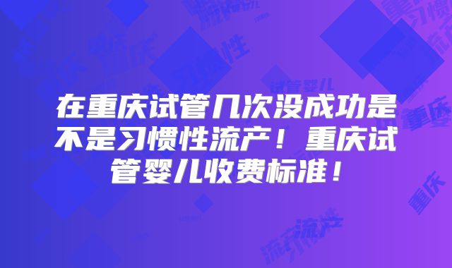 在重庆试管几次没成功是不是习惯性流产！重庆试管婴儿收费标准！
