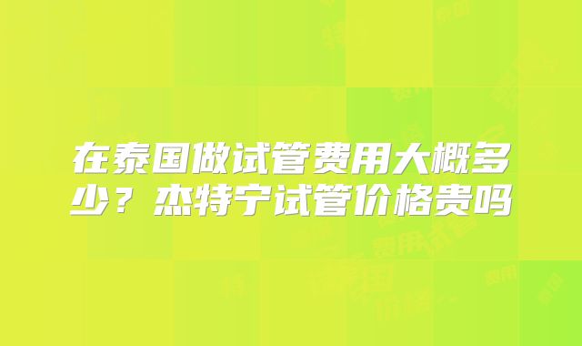 在泰国做试管费用大概多少？杰特宁试管价格贵吗