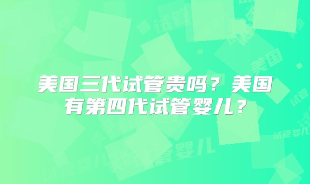 美国三代试管贵吗？美国有第四代试管婴儿？