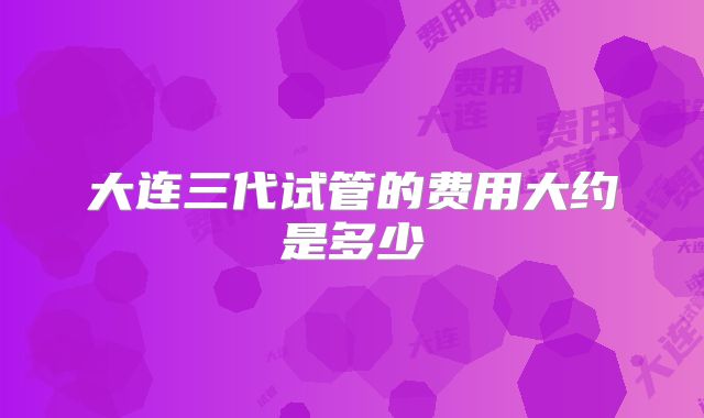 大连三代试管的费用大约是多少