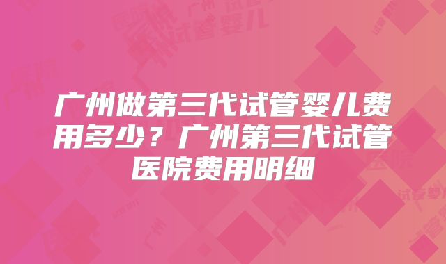 广州做第三代试管婴儿费用多少？广州第三代试管医院费用明细