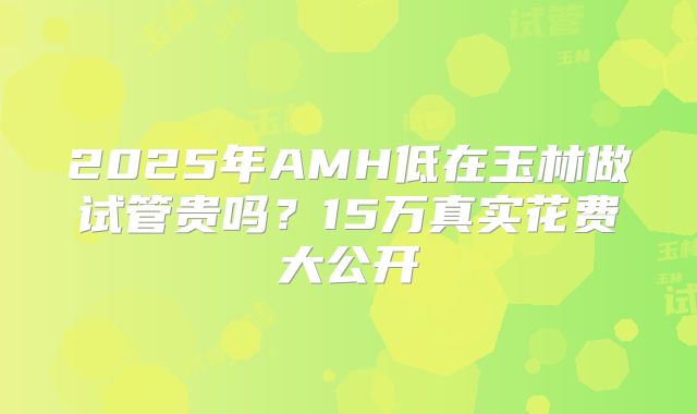 2025年AMH低在玉林做试管贵吗？15万真实花费大公开