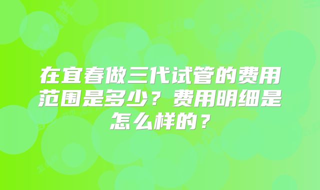 在宜春做三代试管的费用范围是多少?费用明细是怎么样的?