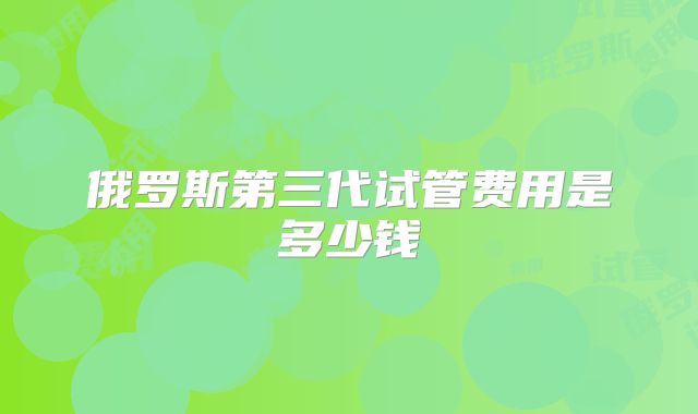 俄罗斯第三代试管费用是多少钱