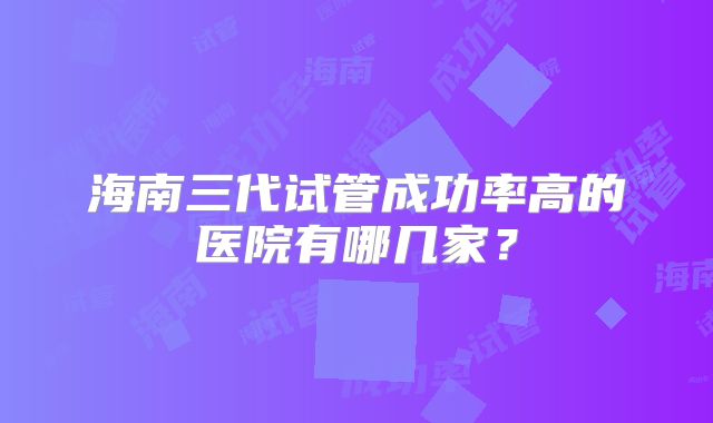 海南三代试管成功率高的医院有哪几家？