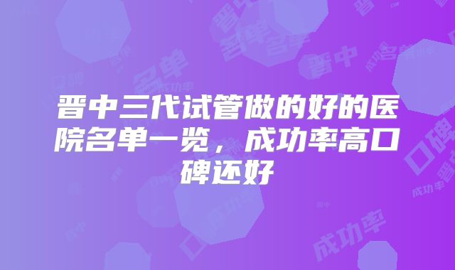 晋中三代试管做的好的医院名单一览,成功率高口碑还好