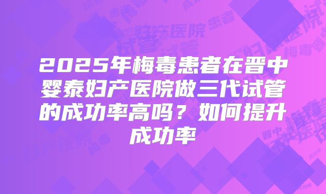2025年梅毒患者在晋中婴泰妇产医院做三代试管的成功率高吗？如何提升成功率