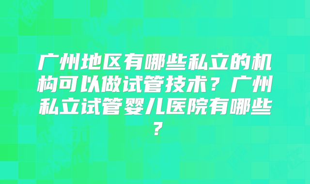 广州地区有哪些私立的机构可以做试管技术?广州私立试管婴儿医院有哪些?