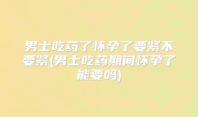 男士吃药了怀孕了要紧不要紧(男士吃药期间怀孕了能要吗)