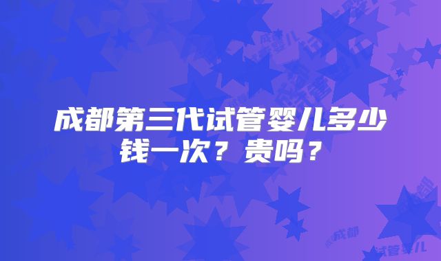成都第三代试管婴儿多少钱一次？贵吗？