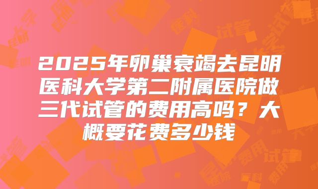 2025年卵巢衰竭去昆明医科大学第二附属医院做三代试管的费用高吗？大概要花费多少钱