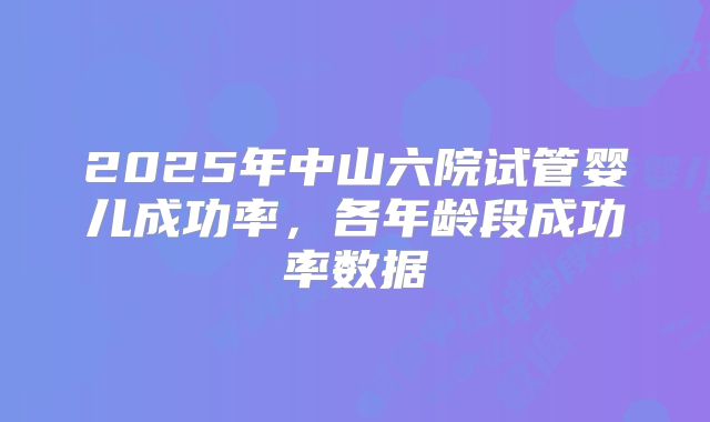 2025年中山六院试管婴儿成功率，各年龄段成功率数据