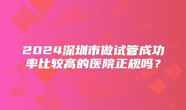 2024深圳市做试管成功率比较高的医院正规吗?