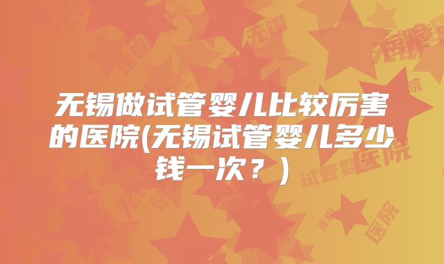 无锡做试管婴儿比较厉害的医院(无锡试管婴儿多少钱一次？)