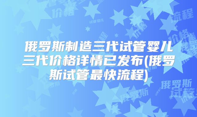 俄罗斯制造三代试管婴儿三代价格详情已发布(俄罗斯试管最快流程)