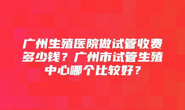 广州生殖医院做试管收费多少钱？广州市试管生殖中心哪个比较好？