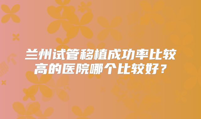兰州试管移植成功率比较高的医院哪个比较好？