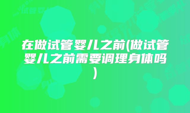 在做试管婴儿之前(做试管婴儿之前需要调理身体吗)