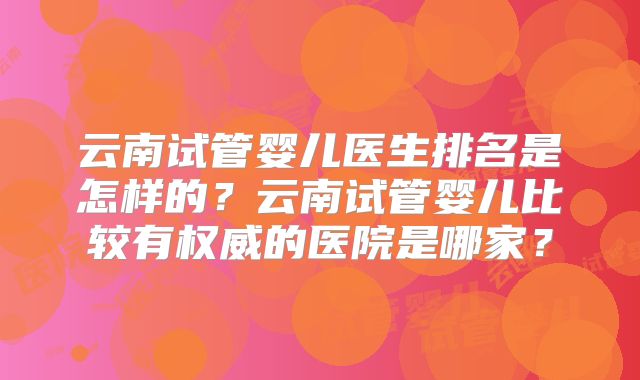 云南试管婴儿医生排名是怎样的？云南试管婴儿比较有权威的医院是哪家？