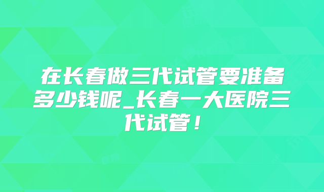 在长春做三代试管要准备多少钱呢_长春一大医院三代试管！