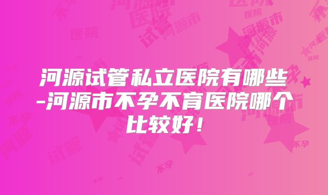 河源试管私立医院有哪些-河源市不孕不育医院哪个比较好！