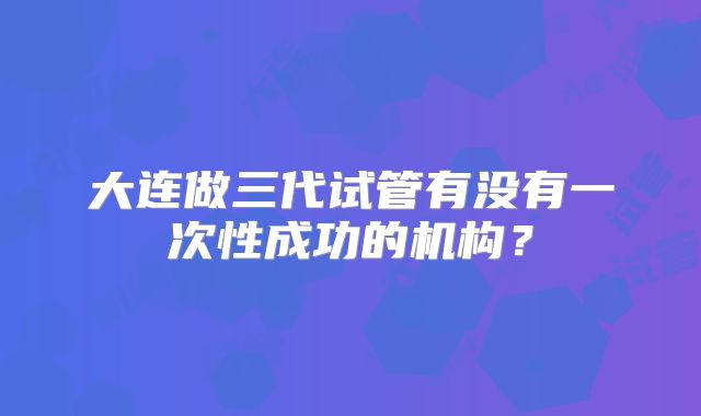 大连做三代试管有没有一次性成功的机构？