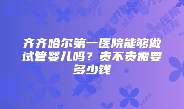 齐齐哈尔第一医院能够做试管婴儿吗？贵不贵需要多少钱