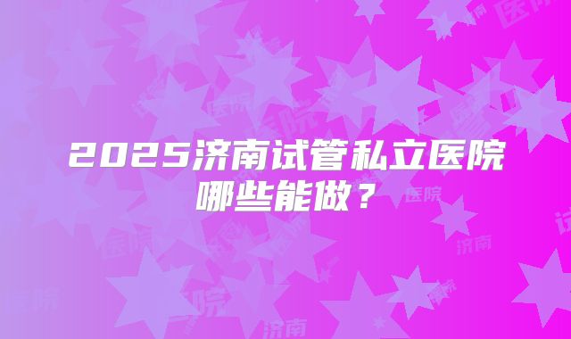 2025济南试管私立医院哪些能做？